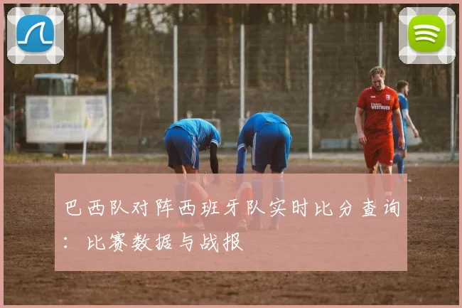 巴西队对阵西班牙队实时比分查询:比赛数据与战报