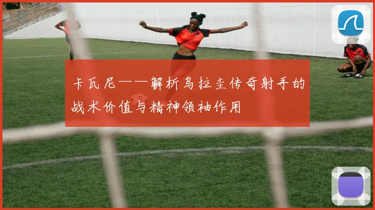 卡瓦尼——解析乌拉圭传奇射手的战术价值与精神领袖作用