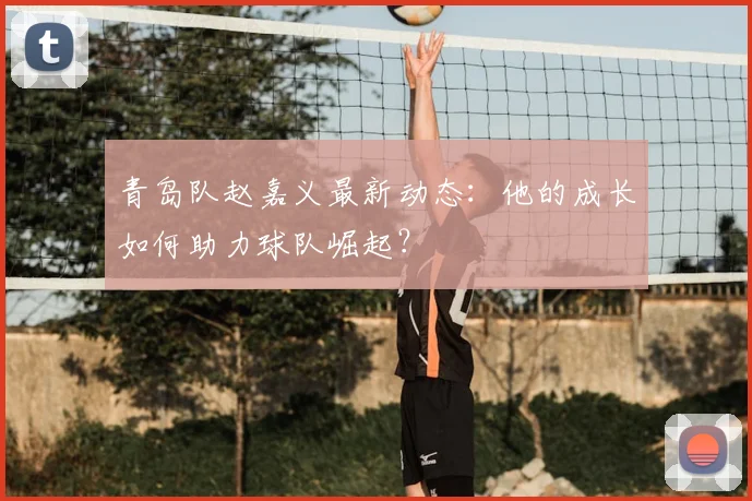 青岛队赵嘉义最新动态：他的成长如何助力球队崛起？