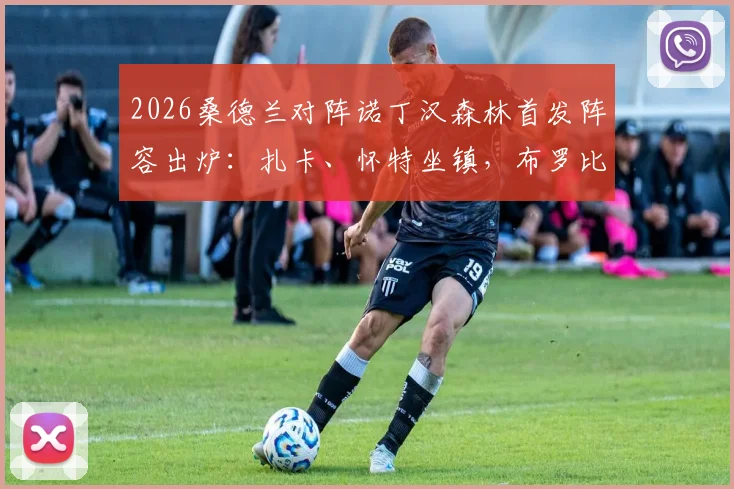 2026桑德兰对阵诺丁汉森林首发阵容出炉：扎卡、怀特坐镇，布罗比与热苏斯先发，完整阵容与战术前瞻
