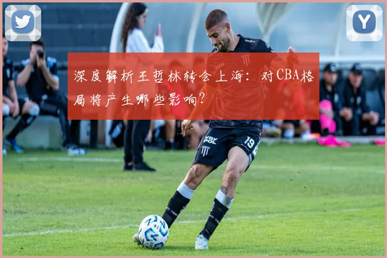 深度解析王哲林转会上海：对CBA格局将产生哪些影响？