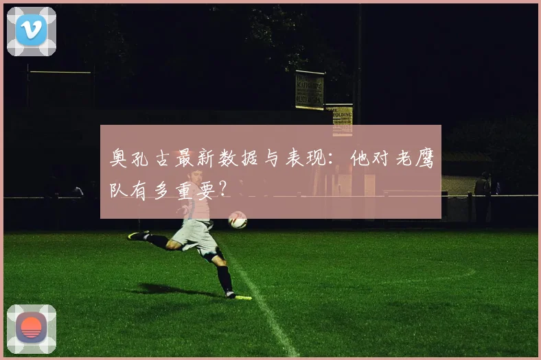 奥孔古最新数据与表现:他对老鹰队有多重要?