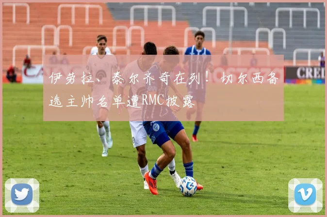 伊劳拉、泰尔齐奇在列!切尔西备选主帅名单遭RMC披露