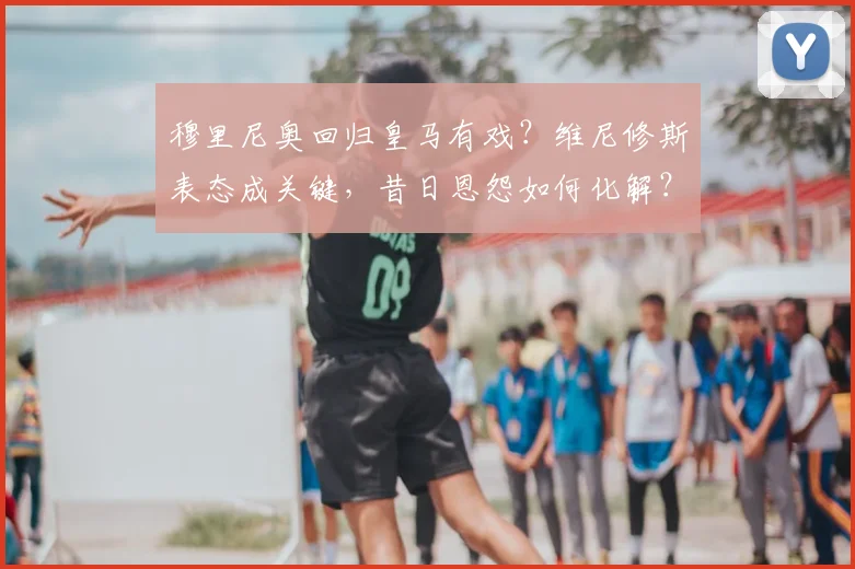 穆里尼奥回归皇马有戏?维尼修斯表态成关键,昔日恩怨如何化解?