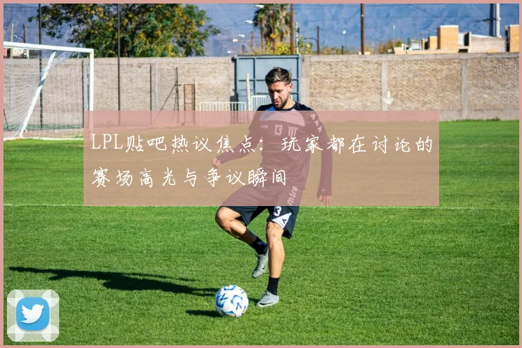 LPL贴吧热议焦点：玩家都在讨论的赛场高光与争议瞬间