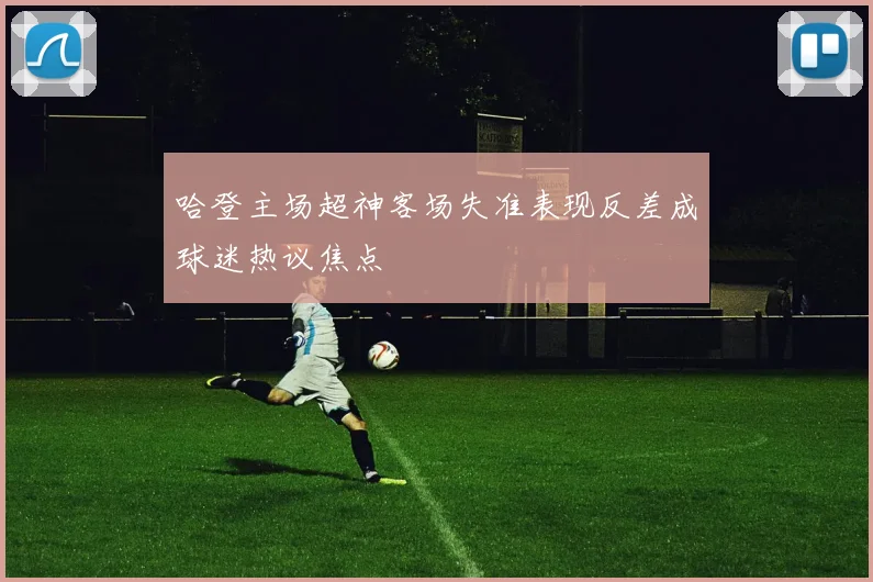 哈登主场超神客场失准表现反差成球迷热议焦点