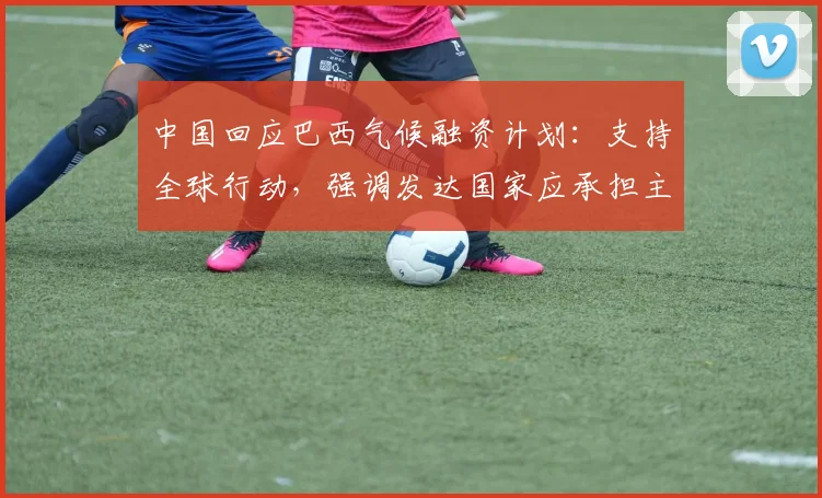 中国回应巴西气候融资计划：支持全球行动，强调发达国家应承担主要责任