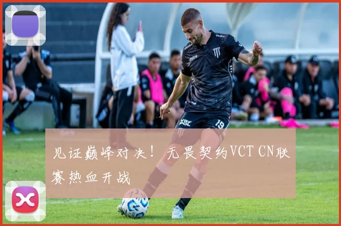见证巅峰对决!无畏契约VCT CN联赛热血开战