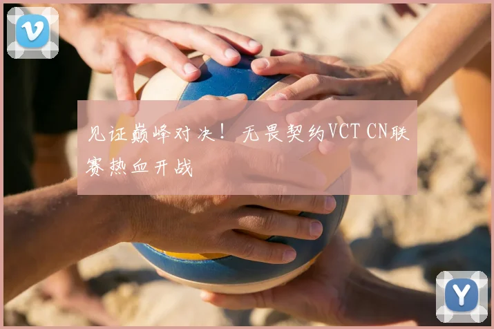 见证巅峰对决!无畏契约VCT CN联赛热血开战
