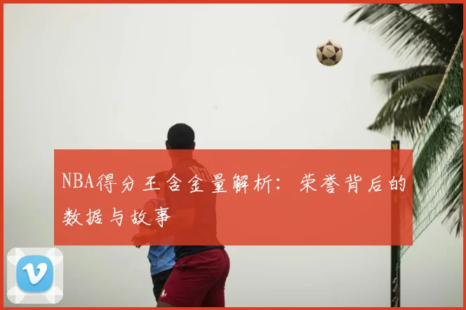 NBA得分王含金量解析：荣誉背后的数据与故事