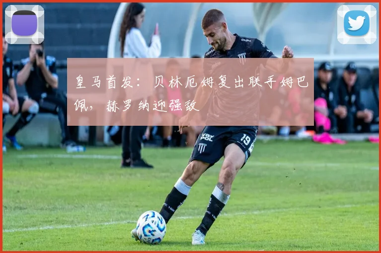 皇马首发：贝林厄姆复出联手姆巴佩，赫罗纳迎强敌