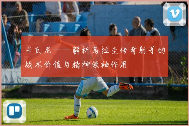 卡瓦尼——解析乌拉圭传奇射手的战术价值与精神领袖作用