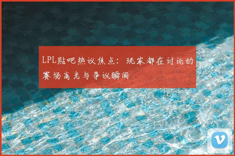 LPL贴吧热议焦点：玩家都在讨论的赛场高光与争议瞬间