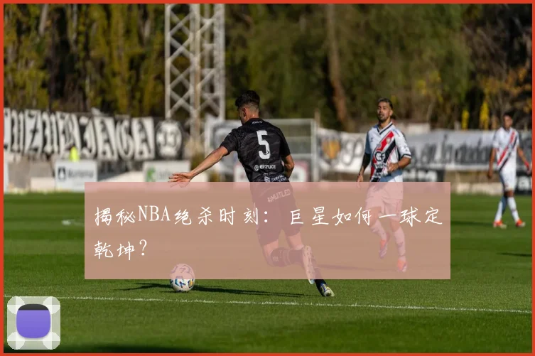 揭秘NBA绝杀时刻：巨星如何一球定乾坤？