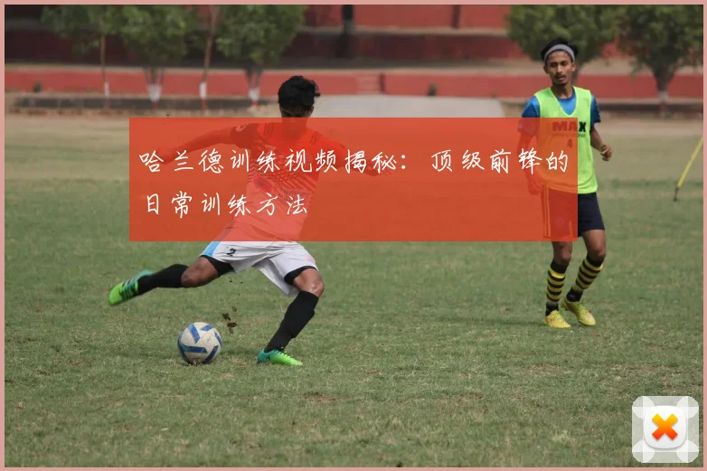 哈兰德训练视频揭秘：顶级前锋的日常训练方法