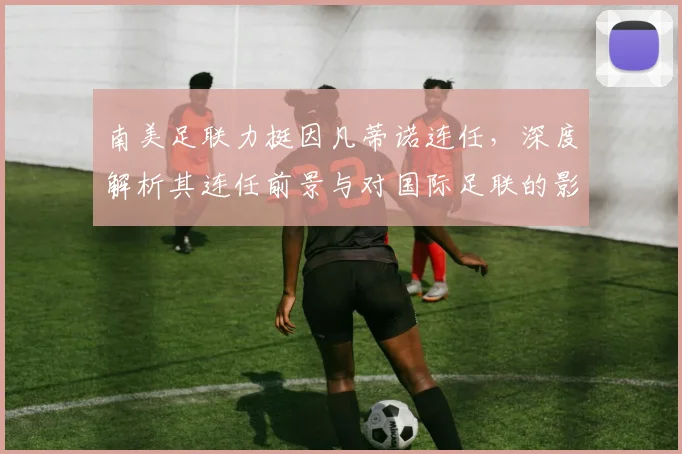 南美足联力挺因凡蒂诺连任，深度解析其连任前景与对国际足联的影响