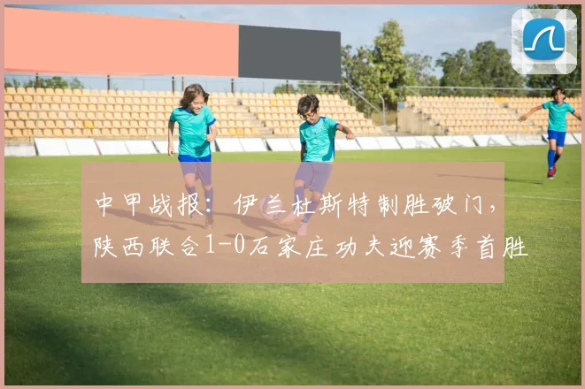中甲战报:伊兰杜斯特制胜破门,陕西联合1-0石家庄功夫迎赛季首胜