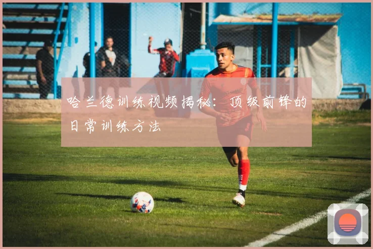 哈兰德训练视频揭秘:顶级前锋的日常训练方法